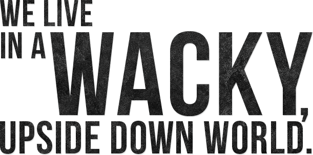 WE LIVE IN A WACKY, UPSIDE DOWN WORLD.